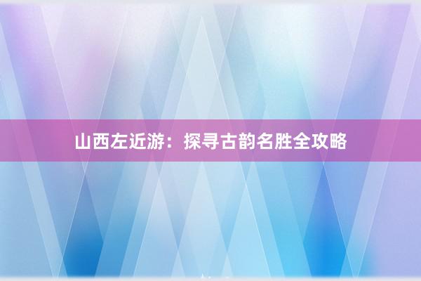 山西左近游：探寻古韵名胜全攻略